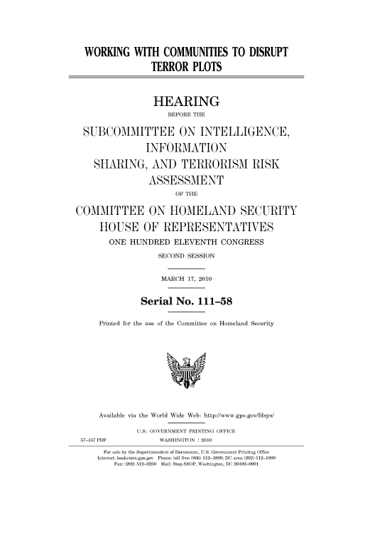 handle is hein.cbhear/cbhearings96027 and id is 1 raw text is: WORKING WITH COMMUNITIES TO DISRUPT
TERROR PLOTS
HEARING
BEFORE THE
SUBCOMMITTEE ON INTELLIGENCE,
INFORMATION
SHARING, AND TERRORISM RISK
ASSESSMENT
OF THE
COMMITTEE ON HOMELAND SECURITY
HOUSE OF REPRESENTATIVES
ONE HUNDRED ELEVENTH CONGRESS
SECOND SESSION
MARCH 17, 2010
Serial No. 111-58
Printed for the use of the Committee on Homeland Security
Available via the World Wide Web: http://www.gpo.gov/fdsys/
U.S. GOVERNMENT PRINTING OFFICE
57-457 PDF           WASHINGTON : 2010
For sale by the Superintendent of Documents, U.S. Government Printing Office
Internet: bookstore.gpo.gov  Phone: toll free (866) 512-1800; DC area (202) 512-1800
Fax: (202) 512-2250  Mail: Stop SSOP, Washington, DC 20402-0001


