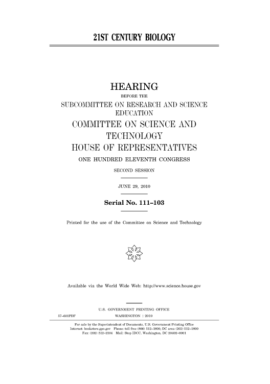 handle is hein.cbhear/cbhearings96043 and id is 1 raw text is: 21ST CENTURY BIOLOGY

HEARING
BEFORE THE
SUBCOMMITTEE ON RESEARCH AND SCIENCE
EDUCATION
COMMITTEE ON SCIENCE AND
TECHNOLOGY
HOUSE OF REPRESENTATIVES
ONE HUNDRED ELEVENTH CONGRESS
SECOND SESSION
JUNE 29, 2010
Serial No. 111-103
Printed for the use of the Committee on Science and Technology
Available via the World Wide Web: http://www.science.house.gov
U.S. GOVERNMENT PRINTING OFFICE
57-601PDF              WASHINGTON : 2010
For sale by the Superintendent of Documents, U.S. Government Printing Office
Internet: bookstore.gpo.gov Phone: toll free (866) 512-1800; DC area (202) 512-1800
Fax: (202) 512-2104 Mail: Stop IDCC, Washington, DC 20402-0001


