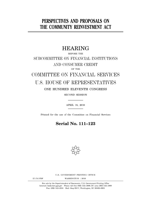 handle is hein.cbhear/cbhearings96071 and id is 1 raw text is: PERSPECTIVES AND PROPOSALS ON
THE COMMUNITY REINVESTMENT ACT
HEARING
BEFORE THE
SUBCOMMITTEE ON FINANCIAL INSTITUTIONS
AND CONSUMER CREDIT
OF THE
COMMITTEE ON FINANCIAL SERVICES
U.S. HOUSE OF REPRESENTATIVES
ONE HUNDRED ELEVENTH CONGRESS
SECOND SESSION
APRIL 15, 2010
Printed for the use of the Committee on Financial Services
Serial No. 111-123
U.S. GOVERNMENT PRINTING OFFICE
57-741 PDF           WASHINGTON : 2010
For sale by the Superintendent of Documents, U.S. Government Printing Office
Internet: bookstore.gpo.gov Phone: toll free (866) 512-1800; DC area (202) 512-1800
Fax: (202) 512-2104 Mail: Stop IDCC, Washington, DC 20402-0001


