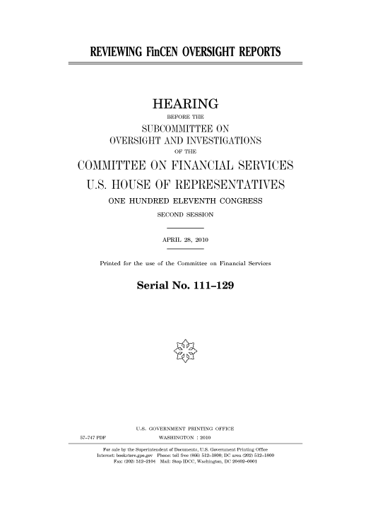 handle is hein.cbhear/cbhearings96077 and id is 1 raw text is: REVIEWING FinCEN OVERSIGHT REPORTS

HEARING
BEFORE THE
SUBCOMMITTEE ON
OVERSIGHT AND INVESTIGATIONS
OF THE
COMMITTEE ON FINANCIAL SERVICES
U.S. HOUSE OF REPRESENTATIVES
ONE HUNDRED ELEVENTH CONGRESS
SECOND SESSION
APRIL 28, 2010
Printed for the use of the Committee on Financial Services
Serial No. 111-129
U.S. GOVERNMENT PRINTING OFFICE
57-747 PDF             WASHINGTON : 2010
For sale by the Superintendent of Documents, U.S. Government Printing Office
Internet: bookstore.gpo.gov Phone: toll free (866) 512-1800; DC area (202) 512-1800
Fax: (202) 512-2104 Mail: Stop IDCC, Washington, DC 20402-0001


