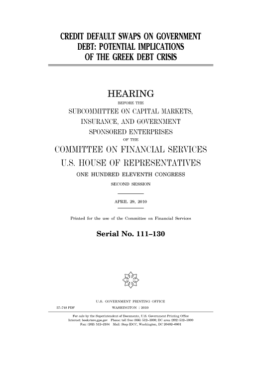 handle is hein.cbhear/cbhearings96078 and id is 1 raw text is: CREDIT DEFAULT SWAPS ON GOVERNMENT
DEBT: POTENTIAL IMPLICATIONS
OF THE GREEK DEBT CRISIS
HEARING
BEFORE THE
SUBCOMMITTEE ON CAPITAL MARKETS,
INSURANCE, AND GOVERNMENT
SPONSORED ENTERPRISES
OF THE
COMMITTEE ON FINANCIAL SERVICES
U.S. HOUSE OF REPRESENTATIVES
ONE HUNDRED ELEVENTH CONGRESS
SECOND SESSION
APRIL 29, 2010
Printed for the use of the Committee on Financial Services
Serial No. 111-130
U.S. GOVERNMENT PRINTING OFFICE
57-748 PDF           WASHINGTON : 2010
For sale by the Superintendent of Documents, U.S. Government Printing Office
Internet: bookstore.gpo.gov Phone: toll free (866) 512-1800; DC area (202) 512-1800
Fax: (202) 512-2104 Mail: Stop IDCC, Washington, DC 20402-0001



