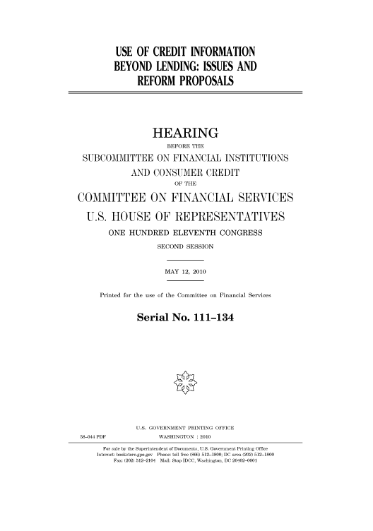 handle is hein.cbhear/cbhearings96119 and id is 1 raw text is: USE OF CREDIT INFORMATION
BEYOND LENDING: ISSUES AND
REFORM PROPOSALS

HEARING
BEFORE THE
SUBCOMMITTEE ON FINANCIAL INSTITUTIONS
AND CONSUMER CREDIT
OF THE
COMMITTEE ON FINANCIAL SERVICES
U.S. HOUSE OF REPRESENTATIVES
ONE HUNDRED ELEVENTH CONGRESS
SECOND SESSION

MAY 12, 2010

Printed for the use of the Committee on Financial Services
Serial No. 111-134

58-044 PDF

U.S. GOVERNMENT PRINTING OFFICE
WASHINGTON :2010

For sale by the Superintendent of Documents, U.S. Government Printing Office
Internet: bookstore.gpo.gov Phone: toll free (866) 512-1800; DC area (202) 512-1800
Fax: (202) 512-2104 Mail: Stop IDCC, Washington, DC 20402-0001


