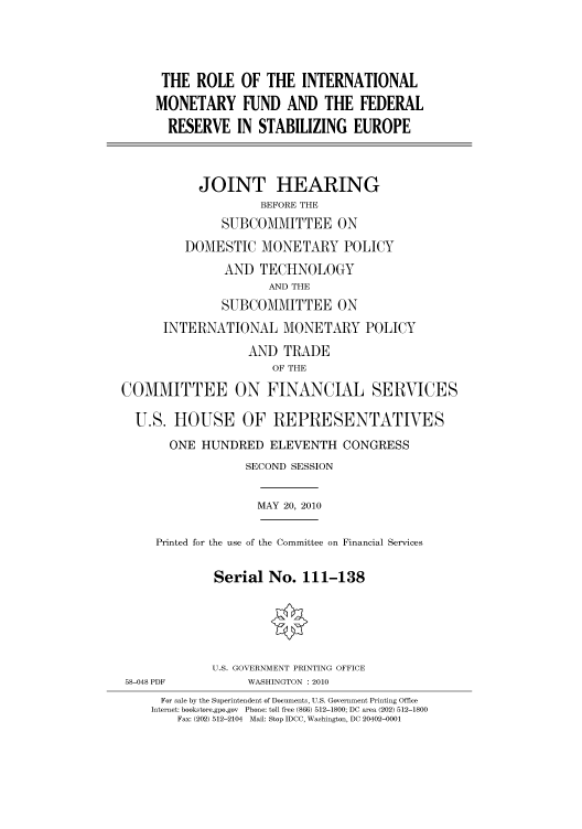 handle is hein.cbhear/cbhearings96123 and id is 1 raw text is: THE ROLE OF THE INTERNATIONAL
MONETARY FUND AND THE FEDERAL
RESERVE IN STABILIZING EUROPE
JOINT HEARING
BEFORE THE
SUBCOMMITTEE ON
DOMESTIC MONETARY POLICY
AND TECHNOLOGY
AND THE
SUBCOMMITTEE ON
INTERNATIONAL MONETARY POLICY
AND TRADE
OF THE
COMMITTEE ON FINANCIAL SERVICES
U.S. HOUSE OF REPRESENTATIVES
ONE HUNDRED ELEVENTH CONGRESS
SECOND SESSION
MAY 20, 2010
Printed for the use of the Committee on Financial Services
Serial No. 111-138
U.S. GOVERNMENT PRINTING OFFICE
58-048 PDF          WASHINGTON : 2010
For sale by the Superintendent of Documents, U.S. Government Printing Office
Internet: bookstore.gpo.gov Phone: toll free (866) 512-1800; DC area (202) 512-1800
Fax: (202) 512-2104 Mail: Stop IDCC, Washington, DC 20402-0001


