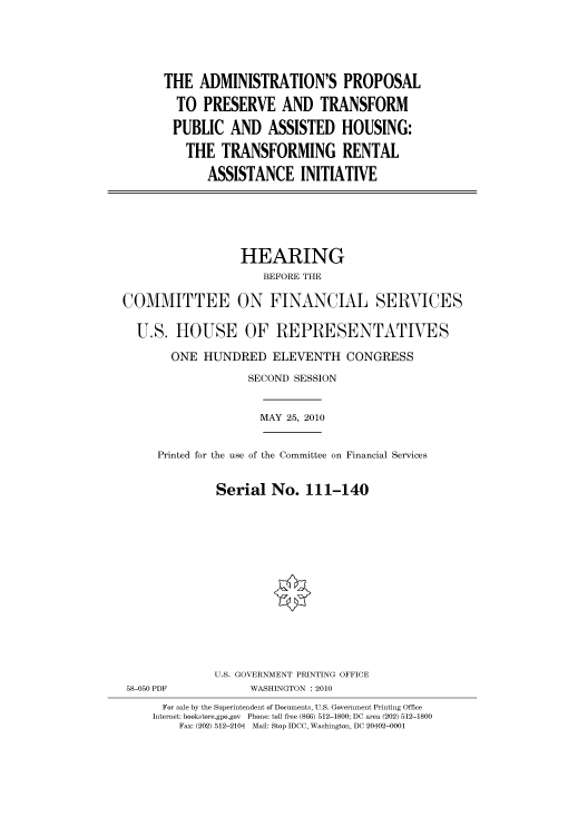 handle is hein.cbhear/cbhearings96125 and id is 1 raw text is: THE ADMINISTRATION'S PROPOSAL
TO PRESERVE AND TRANSFORM
PUBLIC AND ASSISTED HOUSING:
THE TRANSFORMING RENTAL
ASSISTANCE INITIATIVE

HEARING
BEFORE THE
COMMITTEE ON FINANCIAL SERVICES
U.S. HOUSE OF REPRESENTATIVES
ONE HUNDRED ELEVENTH CONGRESS
SECOND SESSION

MAY 25, 2010

Printed for the use of the Committee on Financial Services
Serial No. 111-140

58-050 PDF

U.S. GOVERNMENT PRINTING OFFICE
WASHINGTON :2010

For sale by the Superintendent of Documents, U.S. Government Printing Office
Internet: bookstore.gpo.gov Phone: toll free (866) 512-1800; DC area (202) 512-1800
Fax: (202) 512-2104 Mail: Stop IDCC, Washington, DC 20402-0001


