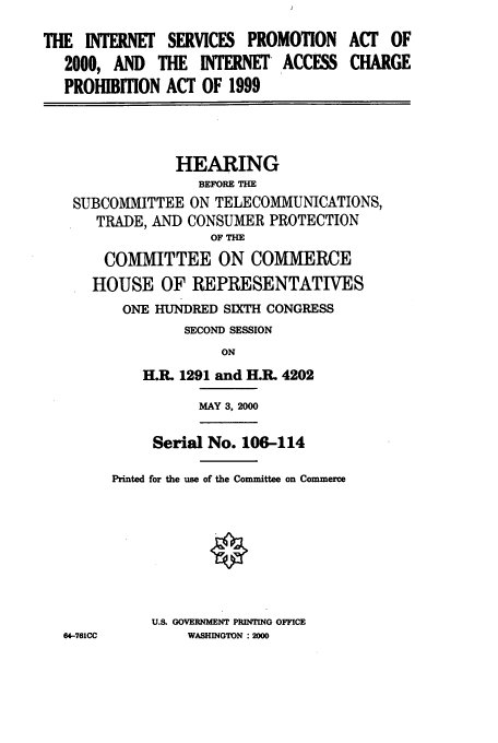 handle is hein.cbhear/cbhearings9614 and id is 1 raw text is: THE INTERNET SERVICES PROMOTION
2000, AND THE INTERNET' ACCESS
PROHIBITION ACT OF 1999

HEARING
BEFORE THE
SUBCOMMITTEE ON TELECOMMUNICATIONS,
TRADE, AND CONSUMER PROTECTION
OF THE
COMMITTEE ON COMMERCE
HOUSE OF REPRESENTATIVES
ONE HUNDRED SIXTH CONGRESS
SECOND SESSION
ON
H.1. 1291 and H.1L 4202

MAY 3, 2000

64-761CC

ACT OF
CHARGE

Serial No. 106-114
Printed for the use of the Committee on Commerce
U.S. GOVERNMENT PRINTING OFFICE
WASHINGTON :2000


