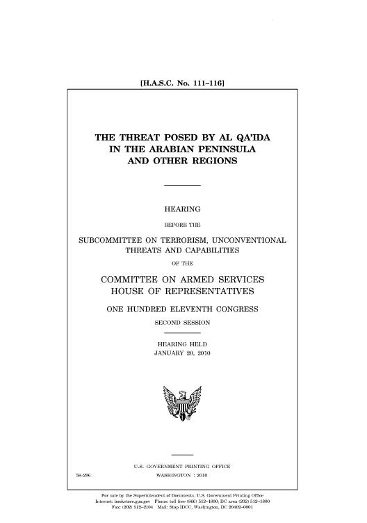 handle is hein.cbhear/cbhearings96180 and id is 1 raw text is: [H.A.S.C. No. 111-116]

THE THREAT POSED BY AL QA'IDA
IN THE ARABIAN PENINSULA
AND OTHER REGIONS
HEARING
BEFORE THE
SUBCOMMITTEE ON TERRORISM, UNCONVENTIONAL
THREATS AND CAPABILITIES
OF THE

COMMITTEE ON ARMED SERVICES
HOUSE OF REPRESENTATIVES
ONE HUNDRED ELEVENTH CONGRESS
SECOND SESSION
HEARING HELD
JANUARY 20, 2010

U.S. GOVERNMENT PRINTING OFFICE
WASHINGTON :2010

58-296

For sale by the Superintendent of Documents, U.S. Government Printing Office
Internet: bookstore.gpo.gov Phone: toll free (866) 512-1800; DC area (202) 512-1800
Fax: (202) 512-2104 Mail: Stop IDCC, Washington, DC 20402-0001


