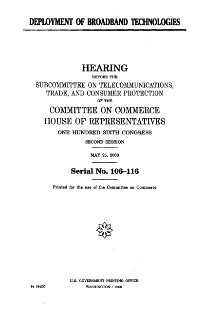 handle is hein.cbhear/cbhearings9619 and id is 1 raw text is: DEPLOYMENT OF BROADBAND TECHNOLOGIES

HEARING
BEFORE THE
SUBCOMMITTEE ON TELECOMMUNICATIONS,
TRADE, AND CONSUMER PROTECTION
OF THE
COMMITTEE ON COMMERCE
HOUSE OF REPRESENTATIVES
ONE HUNDRED SIXTH CONGRESS
SECOND SESSION
MAY 25, 2000

Serial No. 106-116
Printed for the use of the Committee on Commerce
U.S. GOVERNMENT PRINTING OFFICE
WASHINGTON  2000

64-764CC


