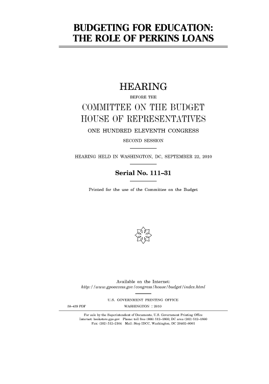 handle is hein.cbhear/cbhearings96197 and id is 1 raw text is: BUDGETING FOR EDUCATION:
THE ROLE OF PERKINS LOANS

HEARING
BEFORE THE
COMMITTEE ON THE BUDGET
HOUSE OF REPRESENTATIVES
ONE HUNDRED ELEVENTH CONGRESS
SECOND SESSION
HEARING HELD IN WASHINGTON, DC, SEPTEMBER 22, 2010
Serial No. 111-31
Printed for the use of the Committee on the Budget

Available on the Internet:
http: / /www.gpoaccess.gov /congress /house / budget/index.html
U.S. GOVERNMENT PRINTING OFFICE
58-439 PDF                     WASHINGTON :2010
For sale by the Superintendent of Documents, U.S. Government Printing Office
Internet: bookstore.gpo.gov Phone: toll free (866) 512-1800; DC area (202) 512-1800
Fax: (202) 512-2104 Mail: Stop IDCC, Washington, DC 20402-0001


