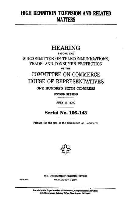 handle is hein.cbhear/cbhearings9626 and id is 1 raw text is: HIGH DEFINION TELEVISION AND REIATED
MAITERS
HEARING
BEFORE THE
SUBCOMMITTEE ON TELECOMMUNICATIONS,
TRADE, AND CONSUMER PROTECTION
OF THE
COMMITTEE ON COMMERCE
HOUSE OF REPRESENTATIVES
ONE HUNDRED SIXTH CONGRESS
SECOND SESSION
JULY 25, 2000
Serial No. 106-143
Printed for the use of the Committee on Commerce
U.S. GOVERNMENT PRINTING OFFICE
65-906CC           WASHINGTON : 2000
Fbr sale by th Supedntendent of Document, Congresinal Sales Office
UA Goven ut Printing Off1c, Washington. DC 20402


