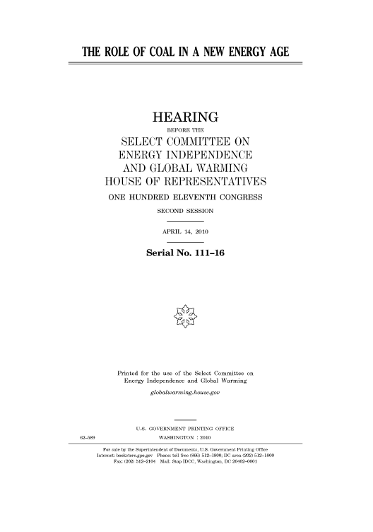 handle is hein.cbhear/cbhearings96282 and id is 1 raw text is: THE ROLE OF COAL IN A NEW ENERGY AGE
HEARING
BEFORE THE
SELECT COMMITTEE ON
ENERGY INDEPENDENCE
AND GLOBAL WARMING
HOUSE OF REPRESENTATIVES
ONE HUNDRED ELEVENTH CONGRESS
SECOND SESSION
APRIL 14, 2010
Serial No. 111-16
Printed for the use of the Select Committee on
Energy Independence and Global Warming
globalwarming.house.gov
U.S. GOVERNMENT PRINTING OFFICE
62-589                WASHINGTON :2010
For sale by the Superintendent of Documents, U.S. Government Printing Office
Internet: bookstore.gpo.gov Phone: toll free (866) 512-1800; DC area (202) 512-1800
Fax: (202) 512-2104 Mail: Stop IDCC, Washington, DC 20402-0001


