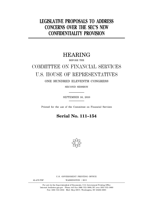 handle is hein.cbhear/cbhearings96291 and id is 1 raw text is: LEGISLATIVE PROPOSALS TO ADDRESS
CONCERNS OVER THE SEC'S NEW
CONFIDENTIALITY PROVISION

HEARING
BEFORE THE
COMMITTEE ON FINANCIAL SERVICES
U.S. HOUSE OF REPRESENTATIVES
ONE HUNDRED ELEVENTH CONGRESS
SECOND SESSION
SEPTEMBER 16, 2010
Printed for the use of the Committee on Financial Services
Serial No. 111-154
U.S. GOVERNMENT PRINTING OFFICE
62-679 PDF            WASHINGTON : 2011
For sale by the Superintendent of Documents, U.S. Government Printing Office
Internet: bookstore.gpo.gov Phone: toll free (866) 512-1800; DC area (202) 512-1800
Fax: (202) 512-2104 Mail: Stop IDCC, Washington, DC 20402-0001


