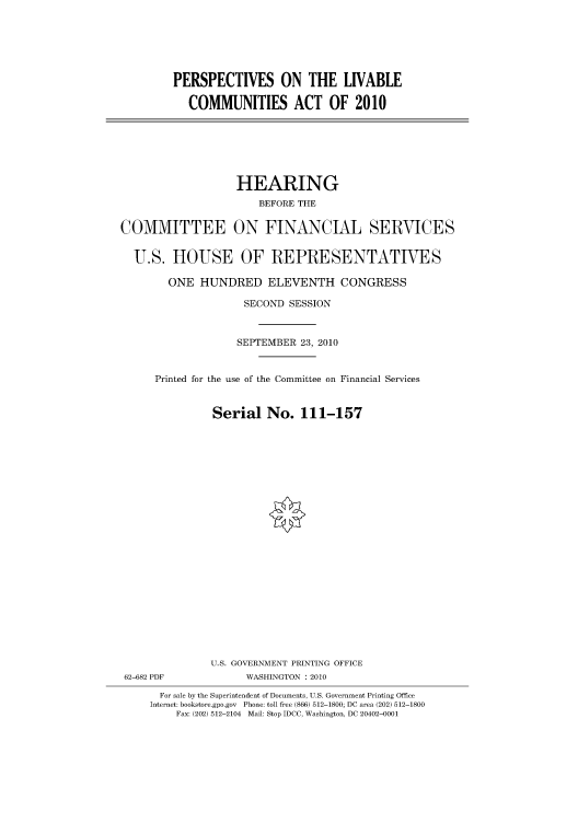 handle is hein.cbhear/cbhearings96294 and id is 1 raw text is: PERSPECTIVES ON THE LIVABLE
COMMUNITIES ACT OF 2010

HEARING
BEFORE THE
COMMITTEE ON FINANCIAL SERVICES
U.S. HOUSE OF REPRESENTATIVES
ONE HUNDRED ELEVENTH CONGRESS
SECOND SESSION
SEPTEMBER 23, 2010
Printed for the use of the Committee on Financial Services
Serial No. 111-157
U.S. GOVERNMENT PRINTING OFFICE
62-682 PDF            WASHINGTON :2010
For sale by the Superintendent of Documents, U.S. Government Printing Office
Internet: bookstore.gpo.gov Phone: toll free (866) 512-1800; DC area (202) 512-1800
Fax: (202) 512-2104 Mail: Stop IDCC, Washington, DC 20402-0001


