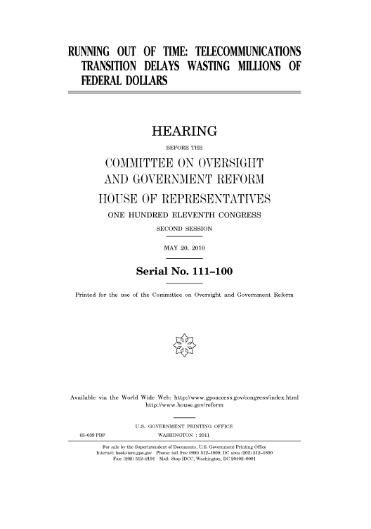 handle is hein.cbhear/cbhearings96327 and id is 1 raw text is: RUNNING OUT OF TIME: TELECOMMUNICATIONS
TRANSITION DELAYS WASTING MILLIONS OF
FEDERAL DOLLARS
HEARING
BEFORE THE
COMMITTEE ON OVERSIGHT
AND GOVERNMENT REFORM
HOUSE OF REPRESENTATIVES
ONE HUNDRED ELEVENTH CONGRESS
SECOND SESSION
MAY 20, 2010
Serial No. 111-100
Printed for the use of the Committee on Oversight and Government Reform
Available via the World Wide Web: http://www.gpoaccess.gov/congress/index.html
http://www.house.gov/reform
U.S. GOVERNMENT PRINTING OFFICE
63-039 PDF             WASHINGTON : 2011
For sale by the Superintendent of Documents, U.S. Government Printing Office
Internet: bookstore.gpo.gov Phone: toll free (866) 512-1800; DC area (202) 512-1800
Fax: (202) 512-2104 Mail: Stop IDCC, Washington, DC 20402-0001


