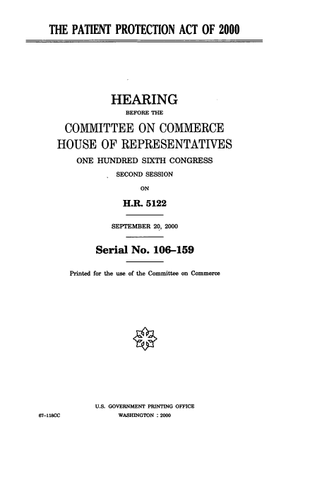 handle is hein.cbhear/cbhearings9635 and id is 1 raw text is: THE PATIENT PROTECTION ACT OF 2000

HEARING
BEFORE THE
COMMITTEE ON COMMERCE
HOUSE OF REPRESENTATIVES
ONE HUNDRED SIXTH CONGRESS
SECOND SESSION
ON
H.R. 5122
SEPTEMBER 20, 2000
Serial No. 106-159
Printed for the use of the Committee on Commerce

U.S. GOVERNMENT PRINTING OFFICE
WASHINGTON : 2000

67-118CC


