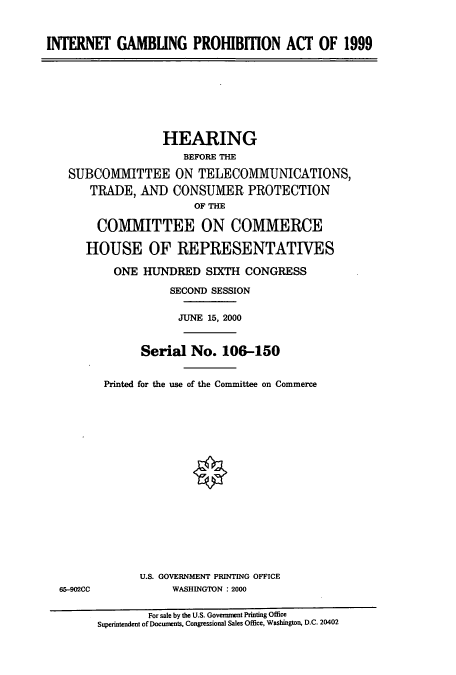 handle is hein.cbhear/cbhearings9638 and id is 1 raw text is: INTERNET GAMBUNG PROHBBON ACT OF 1999
HEARING
BEFORE THE
SUBCOMMITTEE ON TELECOMMUNICATIONS,
TRADE, AND CONSUMER PROTECTION
OF THE
COMMITTEE ON COMMERCE
HOUSE OF REPRESENTATIVES
ONE HUNDRED SIXTH CONGRESS
SECOND SESSION
JUNE 15, 2000
Serial No. 106-150
Printed for the use of the Committee on Commerce
U.S. GOVERNMENT PRINTING OFFICE
65-902CC            WASHINGTON : 2000
For sale by the U.S. Government Printing Office
Superintendent of Docunents, Congressional Sales Office, Washington, D.C. 20402


