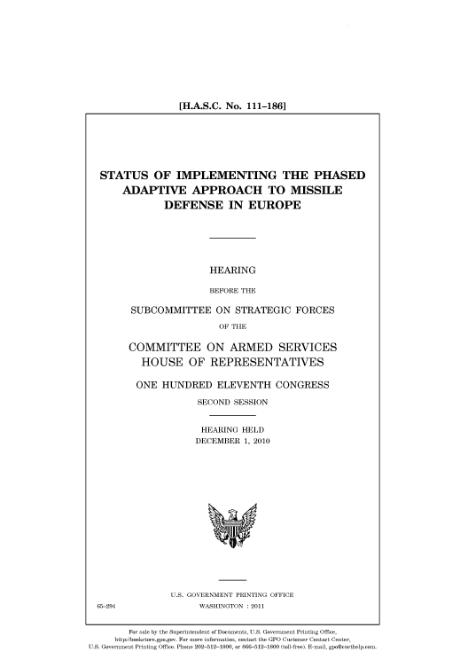 handle is hein.cbhear/cbhearings96402 and id is 1 raw text is: [H.A.S.C. No. 111-186]

STATUS OF IMPLEMENTING THE PHASED
ADAPTIVE APPROACH TO MISSILE
DEFENSE IN EUROPE
HEARING
BEFORE THE
SUBCOMMITTEE ON STRATEGIC FORCES
OF THE

COMMITTEE ON ARMED SERVICES
HOUSE OF REPRESENTATIVES
ONE HUNDRED ELEVENTH CONGRESS
SECOND SESSION
HEARING HELD
DECEMBER 1, 2010

U.S. GOVERNMENT PRINTING OFFICE
WASHINGTON : 2011

65-294

For sale by the Superintendent of Documents, U.S. Government Printing Office,
http://bookstore.gpo.gov. For more information, contact the GPO Customer Contact Center,
U.S. Government Printing Office. Phone 202-512-1800, or 866-512-1800 (toll-free). E-mail, gpo@custhelp.com.


