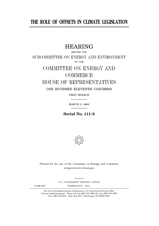handle is hein.cbhear/cbhearings96433 and id is 1 raw text is: THE ROLE OF OFFSETS IN CLIMATE LEGISLATION

SUBCOMMITTEE

HEARING
BEFORE THE
ON ENERGY AND ENVIRONMENT
OF THE

COMMITTEE ON ENERGY AND
COMMERCE
HOUSE OF REPRESENTATIVES
ONE HUNDRED ELEVENTH CONGRESS
FIRST SESSION
MARCH 5, 2009
Serial No. 111-8
Printed for the use of the Committee on Energy and Commerce
energycommerce.house.gov
U.S. GOVERNMENT PRINTING OFFICE
67-096 PDF              WASHINGTON : 2011
For sale by the Superintendent of Documents, U.S. Government Printing Office
Internet: bookstore.gpo.gov Phone: toll free (866) 512-1800; DC area (202) 512-1800
Fax: (202) 512-2104 Mail: Stop IDCC, Washington, DC 20402-0001


