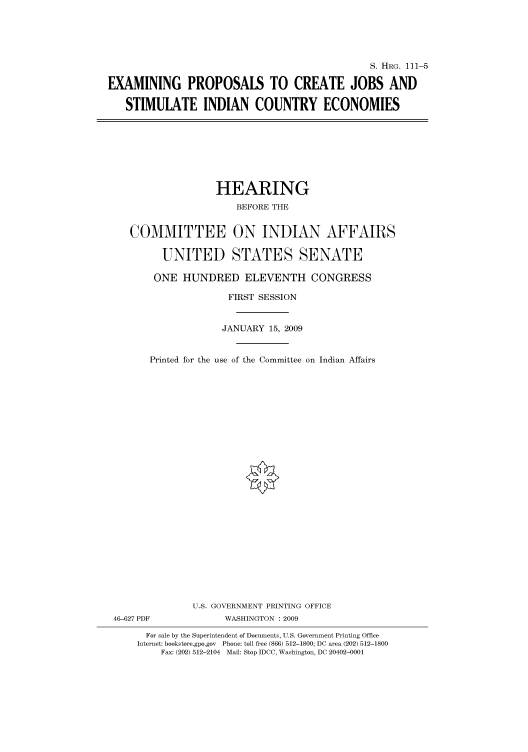 handle is hein.cbhear/cbhearings96445 and id is 1 raw text is: S. HIIRG. 111-5
EXAMINING PROPOSALS TO CREATE JOBS AND
STIMULATE INDIAN COUNTRY ECONOMIES

HEARING
BEFORE THE
COMMITTEE ON INDIAN AFFAIRS
UNITED STATES SENATE
ONE HUNDRED ELEVENTH CONGRESS
FIRST SESSION
JANUARY 15, 2009
Printed for the use of the Committee on Indian Affairs
U.S. GOVERNMENT PRINTING OFFICE
46-627 PDF              WASHINGTON : 2009
For sale by the Superintendent of Documents, U.S. Government Printing Office
Internet: bookstore.gpo.gov Phone: toll free (866) 512-1800; DC area (202) 512-1800
Fax: (202) 512-2104 Mail: Stop IDCC, Washington, DC 20402-0001


