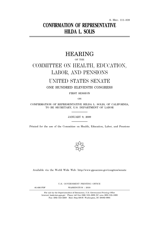 handle is hein.cbhear/cbhearings96446 and id is 1 raw text is: S. HRG. 111-319
CONFIRMATION OF REPRESENTATIVE
HILDA L. SOLIS
HEARING
OF THE
COMMITTEE ON HEALTH, EDUCATION,
LABOR, AND PENSIONS
UNITED STATES SENATE
ONE HUNDRED ELEVENTH CONGRESS
FIRST SESSION
ON
CONFIRMATION OF REPRESENTATIVE HILDA L. SOLIS, OF CALIFORNIA,
TO BE SECRETARY, U.S. DEPARTMENT OF LABOR
JANUARY 9, 2009
Printed for the use of the Committee on Health, Education, Labor, and Pensions
Available via the World Wide Web: http://www.gpoaccess.gov/congress/senate
U.S. GOVERNMENT PRINTING OFFICE
46-666 PDF           WASHINGTON : 2010
For sale by the Superintendent of Documents, U.S. Government Printing Office
Internet: bookstore.gpo.gov Phone: toll free (866) 512-1800; DC area (202) 512-1800
Fax: (202) 512-2250 Mail: Stop SSOP, Washington, DC 20402-0001



