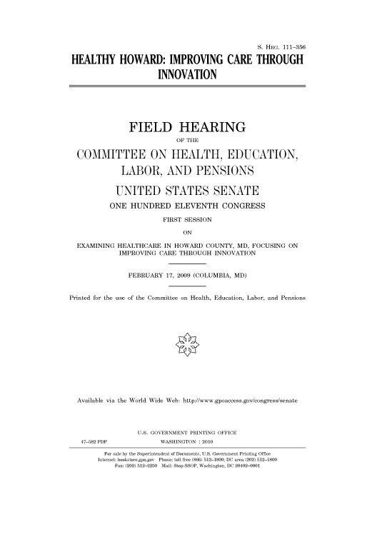handle is hein.cbhear/cbhearings96460 and id is 1 raw text is: S. HRG. 111-356
HEALTHY HOWARD: IMPROVING CARE THROUGH
INNOVATION
FIELD HEARING
OF THE
COMMITTEE ON HEALTH, EDUCATION,
LABOR, AND PENSIONS
UNITED STATES SENATE
ONE HUNDRED ELEVENTH CONGRESS
FIRST SESSION
ON
EXAMINING HEALTHCARE IN HOWARD COUNTY, MD, FOCUSING ON
IMPROVING CARE THROUGH INNOVATION
FEBRUARY 17, 2009 (COLUMBIA, MD)
Printed for the use of the Committee on Health, Education, Labor, and Pensions
Available via the World Wide Web: http://www.gpoaccess.gov/congress/senate
U.S. GOVERNMENT PRINTING OFFICE
47-582 PDF           WASHINGTON : 2010
For sale by the Superintendent of Documents, U.S. Government Printing Office
Internet: bookstore.gpo.gov Phone: toll free (866) 512-1800; DC area (202) 512-1800
Fax: (202) 512-2250 Mail: Stop SSOP, Washington, DC 20402-0001


