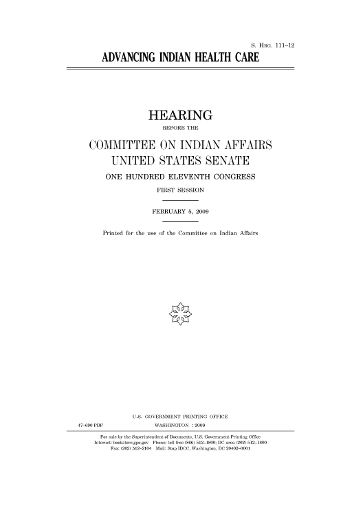 handle is hein.cbhear/cbhearings96461 and id is 1 raw text is: S. HRG. 111-12
ADVANCING INDIAN HEALTH CARE

HEARING
BEFORE THE
COMMITTEE ON INDIAN AFFAIRS
UNITED STATES SENATE
ONE HUNDRED ELEVENTH CONGRESS
FIRST SESSION

Printed for the

FEBRUARY 5, 2009
use of the Committee on Indian Affairs

U.S. GOVERNMENT PRINTING OFFICE
47-690 PDF                      WASHINGTON : 2009
For sale by the Superintendent of Documents, U.S. Government Printing Office
Internet: bookstore.gpo.gov Phone: toll free (866) 512-1800; DC area (202) 512-1800
Fax: (202) 512-2104 Mail: Stop IDCC, Washington, DC 20402-0001


