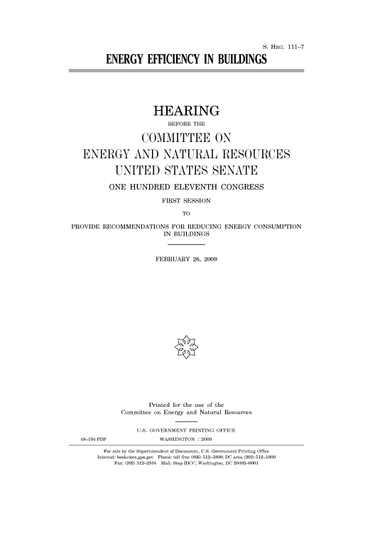handle is hein.cbhear/cbhearings96474 and id is 1 raw text is: S. HRG. 111-7
ENERGY EFFICIENCY IN BUILDINGS

HEARING
BEFORE THE
COMMITTEE ON
ENERGY AND NATURAL RESOURCES
UNITED STATES SENATE
ONE HUNDRED ELEVENTH CONGRESS
FIRST SESSION
TO

PROVIDE RECOMMENDATIONS FOR REDUCING
IN BUILDINGS

ENERGY CONSUMPTION

FEBRUARY 26, 2009
Printed for the use of the
Committee on Energy and Natural Resources
U.S. GOVERNMENT PRINTING OFFICE
WASHINGTON : 2009

For sale by the Superintendent of Documents, U.S. Government Printing Office
Internet: bookstore.gpo.gov Phone: toll free (866) 512-1800; DC area (202) 512-1800
Fax: (202) 512-2104 Mail: Stop IDCC, Washington, DC 20402-0001

48-194 PDF


