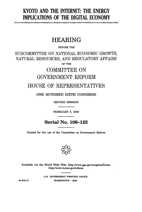 handle is hein.cbhear/cbhearings9648 and id is 1 raw text is: KYOTO AND THE INTERNET: THE ENERGY
IMPLICATIONS OF THE DIGITAL ECONOMY

HEARING
BEFORE THE
SUBCOMMITTEE ON NATIONAL ECONOMIC GROWTH,
NATURAL RESOURCES, AND REGULATORY AFFAIRS
OF THE
COMMITTEE ON
GOVERNMENT REFORM
HOUSE OF REPRESENTATIVES
ONE HUNDRED SIXTH CONGRESS
SECOND SESSION
FEBRUARY 2, 2000
Serial No. 106-125
Printed for the use of the Committee on Government Reform
Available via the World Wide Web: http://www.gpo.gov/congress/house
httpY/www.house.gov/reform
U.S. GOVERNMENT PRINTING OFFICE
64-876 CC          WASHINGTON : 2000



