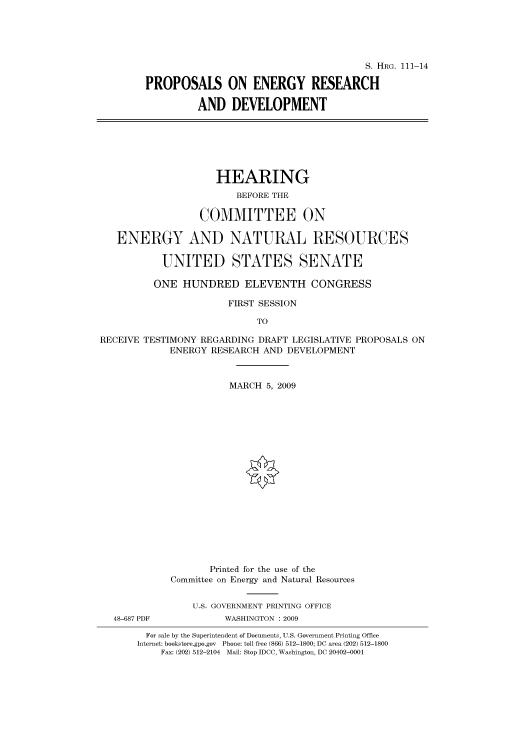 handle is hein.cbhear/cbhearings96498 and id is 1 raw text is: S. HRG. 111-14
PROPOSALS ON ENERGY RESEARCH
AND DEVELOPMENT

HEARING
BEFORE THE
COMMITTEE ON
ENERGY AND NATURAL RESOURCES
UNITED STATES SENATE
ONE HUNDRED ELEVENTH CONGRESS
FIRST SESSION
TO
RECEIVE TESTIMONY REGARDING DRAFT LEGISLATIVE PROPOSALS ON
ENERGY RESEARCH AND DEVELOPMENT
MARCH 5, 2009
Printed for the use of the
Committee on Energy and Natural Resources
U.S. GOVERNMENT PRINTING OFFICE
48-687 PDF          WASHINGTON : 2009
For sale by the Superintendent of Documents, U.S. Government Printing Office
Internet: bookstore.gpo.gov Phone: toll free (866) 512-1800; DC area (202) 512-1800
Fax: (202) 512-2104 Mail: Stop IDCC, Washington, DC 20402-0001


