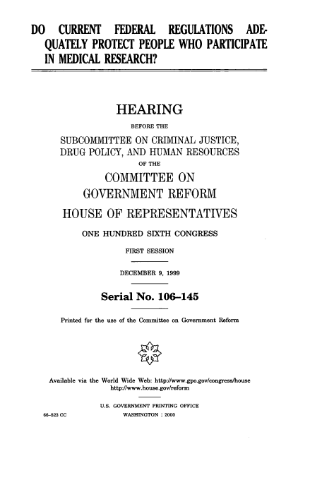 handle is hein.cbhear/cbhearings9650 and id is 1 raw text is: DO  CURRENT   FEDERAL  REGULATIONS ADE-
QUATELY PROTECT PEOPLE WHO PARTICIPATE
IN MEDICAL RESEARCH?

HEARING
BEFORE THE
SUBCOMMITTEE ON CRIMINAL JUSTICE,
DRUG POLICY, AND HUMAN RESOURCES
OF THE
COMMITTEE ON
GOVERNMENT REFORM
HOUSE OF REPRESENTATIVES
ONE HUNDRED SIXTH CONGRESS
FIRST SESSION
DECEMBER 9, 1999
Serial No. 106-145
Printed for the use of the Committee on Government Reform
Available via the World Wide Web: http'//www.gpo.gov/congress/house
http'//www.house.gov/reform
U.S. GOVERNMENT PRINTING OFFICE
66-523 CC          WASHINGTON : 2000



