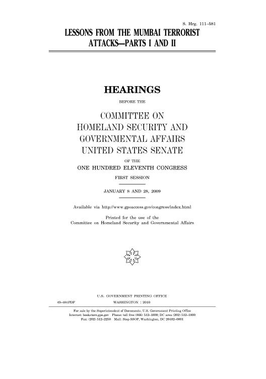 handle is hein.cbhear/cbhearings96511 and id is 1 raw text is: S. Hrg. 111-581
LESSONS FROM THE MUMBAI TERRORIST
ATTACKS-PARTS I AND II

HEARINGS
BEFORE THE
COMMITTEE ON
HOMELAND SECURITY AND
GOVERNMENTAL AFFAIRS
UNITED STATES SENATE
OF THE
ONE HUNDRED ELEVENTH CONGRESS
FIRST SESSION
JANUARY 8 AND 28, 2009
Available via http://www.gpoaccess.gov/congress/index.html
Printed for the use of the
Committee on Homeland Security and Governmental Affairs

49-484PDF

U.S. GOVERNMENT PRINTING OFFICE
WASHINGTON :2010

For sale by the Superintendent of Documents, U.S. Government Printing Office
Internet: bookstore.gpo.gov Phone: toll free (866) 512-1800; DC area (202) 512-1800
Fax: (202) 512-2250 Mail: Stop SSOP, Washington, DC 20402-0001


