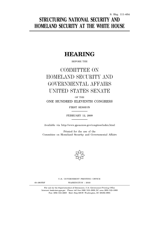 handle is hein.cbhear/cbhearings96517 and id is 1 raw text is: S. Hrg. 111-654
STRUCTURING NATIONAL SECURITY AND
HOMELAND SECURITY AT THE WHITE HOUSE

HEARING
BEFORE THE
COMMITTEE ON
HOMELAND SECURITY AND
GOVERNMENTAL AFFAIRS
UNITED STATES SENATE

OF THE
ONE HUNDRED ELEVENTH CONGRESS
FIRST SESSION
FEBRUARY 12, 2009
Available via http://www.gpoaccess.gov/congress/index.html
Printed for the use of the
Committee on Homeland Security and Governmental Affairs
U.S. GOVERNMENT PRINTING OFFICE
49-490PDF                    WASHINGTON : 2010
For sale by the Superintendent of Documents, U.S. Government Printing Office
Internet: bookstore.gpo.gov Phone: toll free (866) 512-1800; DC area (202) 512-1800
Fax: (202) 512-2250 Mail: Stop SSOP, Washington, DC 20402-0001


