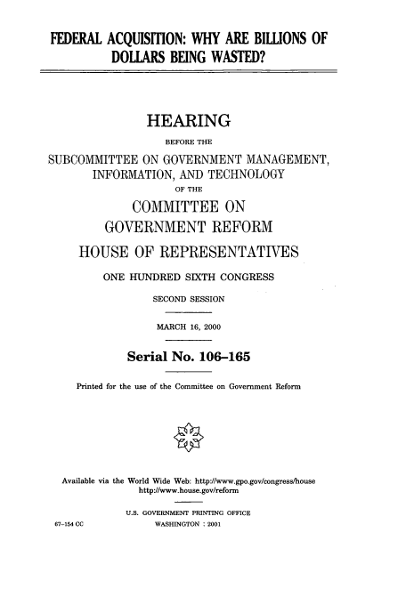 handle is hein.cbhear/cbhearings9653 and id is 1 raw text is: FEDERAL ACQUISITION: WHY ARE BILLIONS OF
DOLLARS BEING WASTED?
HEARING
BEFORE THE
SUBCOMMITTEE ON GOVERNMENT MANAGEMENT,
INFORMATION, AND TECHNOLOGY
OF THE
COMMITTEE ON
GOVERNMENT REFORM
HOUSE OF REPRESENTATIVES
ONE HUNDRED SIXTH CONGRESS
SECOND SESSION
MARCH 16, 2000
Serial No. 106-165
Printed for the use of the Committee on Government Reform
Available via the World Wide Web: http://www.gpo.gov/congress/house
http://www.house.gov/reform
U.S. GOVERNMENT PRINTING OFFICE
67-154 CC       WASHINGTON : 2001


