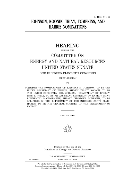 handle is hein.cbhear/cbhearings96534 and id is 1 raw text is: S. HRG. 111-22
JOHNSON, KOONIN, TRIAY, TOMPKINS, AND
HARRIS NOMINATIONS

HEARING
BEFORE THE
COMMITTEE ON
ENERGY AND NATURAL RESOURCES
UNITED STATES SENATE
ONE HUNDRED ELEVENTH CONGRESS
FIRST SESSION
TO
CONSIDER THE NOMINATIONS OF KRISTINA M. JOHNSON, TO BE THE
UNDER SECRETARY OF ENERGY, STEVEN ELLIOT KOONIN, TO BE
THE UNDER SECRETARY FOR SCIENCE, DEPARTMENT OF ENERGY,
INES R. TRIAY, TO BE AN ASSISTANT SECRETARY OF ENERGY (ENVI-
RONMENTAL MANAGEMENT), HILARY CHANDLER TOMPKINS, TO BE
SOLICITOR OF THE DEPARTMENT OF THE INTERIOR, SCOTT BLAKE
HARRIS, TO BE THE GENERAL COUNSEL OF THE DEPARTMENT OF
ENERGY
April 23, 2009
Printed for the use of the
Committee on Energy and Natural Resources
U.S. GOVERNMENT PRINTING OFFICE
49-780 PDF         WASHINGTON : 2009
For sale by the Superintendent of Documents, U.S. Government Printing Office
Internet: bookstore.gpo.gov Phone: toll free (866) 512-1800; DC area (202) 512-1800
Fax: (202) 512-2104 Mail: Stop IDCC, Washington, DC 20402-0001


