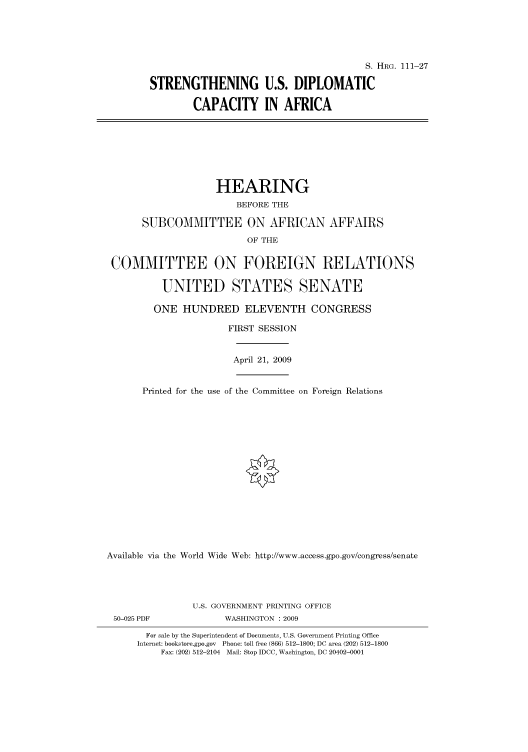 handle is hein.cbhear/cbhearings96537 and id is 1 raw text is: S. HRG. 111-27
STRENGTHENING U.S. DIPLOMATIC
CAPACITY IN AFRICA

HEARING
BEFORE THE
SUBCOMMITTEE ON AFRICAN AFFAIRS
OF THE
COMMITTEE ON FOREIGN RELATIONS
UNITED STATES SENATE
ONE HUNDRED ELEVENTH CONGRESS
FIRST SESSION

April 21, 2009

Printed for the use of the Committee on Foreign Relations
Available via the World Wide Web: http://www.access.gpo.gov/congress/senate

50-025 PDF

U.S. GOVERNMENT PRINTING OFFICE
WASHINGTON : 2009

For sale by the Superintendent of Documents, U.S. Government Printing Office
Internet: bookstore.gpo.gov Phone: toll free (866) 512-1800; DC area (202) 512-1800
Fax: (202) 512-2104 Mail: Stop IDCC, Washington, DC 20402-0001


