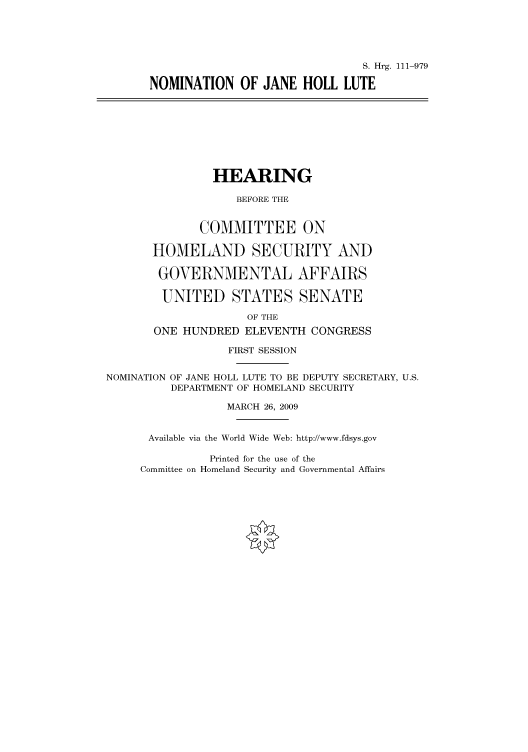 handle is hein.cbhear/cbhearings96549 and id is 1 raw text is: S. Hrg. 111-979
NOMINATION OF JANE HOLL LUTE
HEARING
BEFORE THE
COMMITTEE ON
HOMELAND SECURITY AND
GOVERNMENTAL AFFAIRS
UNITED STATES SENATE
OF THE
ONE HUNDRED ELEVENTH CONGRESS
FIRST SESSION
NOMINATION OF JANE HOLL LUTE TO BE DEPUTY SECRETARY, U.S.
DEPARTMENT OF HOMELAND SECURITY
MARCH 26, 2009
Available via the World Wide Web: http://www.fdsys.gov

Printed for the use of the
Committee on Homeland Security and Governmental Affairs


