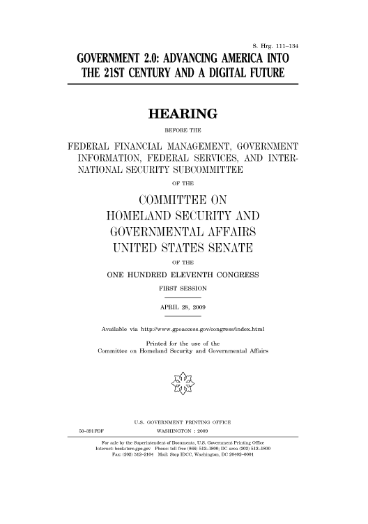 handle is hein.cbhear/cbhearings96557 and id is 1 raw text is: S. Hrg. 111-134
GOVERNMENT 2.0: ADVANCING AMERICA INTO
THE 21ST CENTURY AND A DIGITAL FUTURE
HEARING
BEFORE THE
FEDERAL FINANCIAL MANAGEMENT, GOVERNMENT
INFORMATION, FEDERAL SERVICES, AND INTER-
NATIONAL SECURITY SUBCOMMITTEE
OF THE
COMMITTEE ON
HOMELAND SECURITY AND
GOVERNMENTAL AFFAIRS
UNITED STATES SENATE
OF THE
ONE HUNDRED ELEVENTH CONGRESS
FIRST SESSION
APRIL 28, 2009
Available via http://www.gpoaccess.gov/congress/index.html
Printed for the use of the
Committee on Homeland Security and Governmental Affairs
U.S. GOVERNMENT PRINTING OFFICE
50-391 PDF            WASHINGTON : 2009
For sale by the Superintendent of Documents, U.S. Government Printing Office
Internet: bookstore.gpo.gov Phone: toll free (866) 512-1800; DC area (202) 512-1800
Fax: (202) 512-2104 Mail: Stop IDCC, Washington, DC 20402-0001


