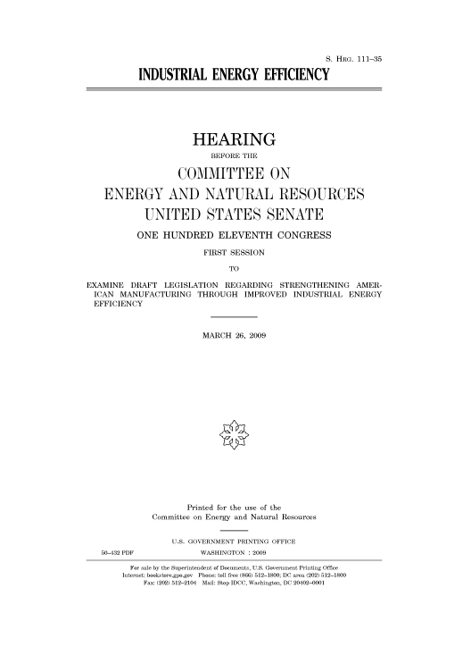 handle is hein.cbhear/cbhearings96559 and id is 1 raw text is: S. HRG. 111-35
INDUSTRIAL ENERGY EFFICIENCY

HEARING
BEFORE THE
COMMITTEE ON
ENERGY AND NATURAL RESOURCES
UNITED STATES SENATE
ONE HUNDRED ELEVENTH CONGRESS
FIRST SESSION
TO
EXAMINE DRAFT LEGISLATION REGARDING STRENGTHENING AMER-
ICAN MANUFACTURING THROUGH IMPROVED INDUSTRIAL ENERGY
EFFICIENCY
MARCH 26, 2009
Printed for the use of the
Committee on Energy and Natural Resources
U.S. GOVERNMENT PRINTING OFFICE
50-432 PDF          WASHINGTON : 2009
For sale by the Superintendent of Documents, U.S. Government Printing Office
Internet: bookstore.gpo.gov Phone: toll free (866) 512-1800; DC area (202) 512-1800
Fax: (202) 512-2104 Mail: Stop IDCC, Washington, DC 20402-0001


