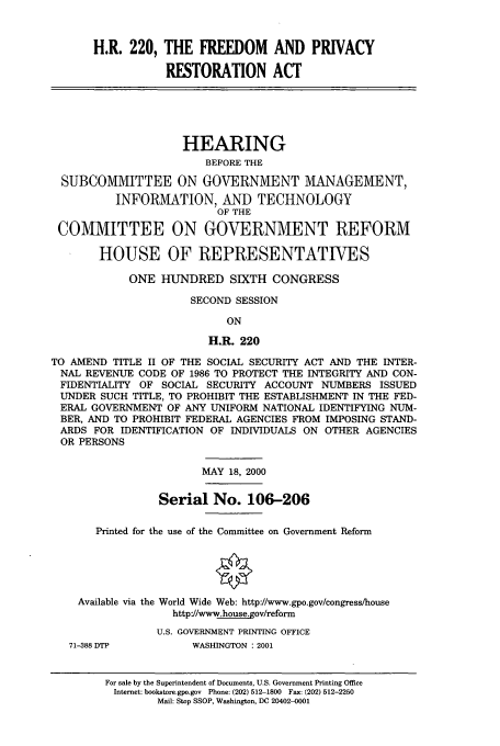 handle is hein.cbhear/cbhearings9658 and id is 1 raw text is: H.R. 220, THE FREEDOM AND PRIVACY
RESTORATION ACT
HEARING
BEFORE THE
SUBCOMMITTEE ON GOVERNMENT MANAGEMENT,
INFORMATION, AND TECHNOLOGY
OF THE
COMMITTEE ON GOVERNMENT REFORM
HOUSE OF REPRESENTATIVES
ONE HUNDRED SIXTH CONGRESS
SECOND SESSION
ON
H.R. 220
TO AMEND TITLE II OF THE SOCIAL SECURITY ACT AND THE INTER-
NAL REVENUE CODE OF 1986 TO PROTECT THE INTEGRITY AND CON-
FIDENTIALITY OF SOCIAL SECURITY ACCOUNT NUMBERS ISSUED
UNDER SUCH TITLE, TO PROHIBIT THE ESTABLISHMENT IN THE FED-
ERAL GOVERNMENT OF ANY UNIFORM NATIONAL IDENTIFYING NUM-
BER, AND TO PROHIBIT FEDERAL AGENCIES FROM IMPOSING STAND-
ARDS FOR IDENTIFICATION OF INDIVIDUALS ON OTHER AGENCIES
OR PERSONS
MAY 18, 2000
Serial No. 106-206
Printed for the use of the Committee on Government Reform
Available via the World Wide Web: http://www.gpo.gov/congress/house
http//www.house.gov/reform
U.S. GOVERNMENT PRINTING OFFICE
71-388 DTP         WASHINGTON : 2001
For sale by the Superintendent of Documents, U.S. Government Printing Office
Internet: bookstore.gpo.gov  Phone: (202) 512-1800  Fax: (202) 512-2250
Mail: Stop SSOP, Washington, DC 20402-0001


