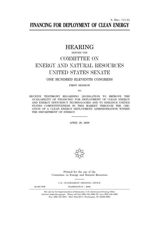 handle is hein.cbhear/cbhearings96589 and id is 1 raw text is: S. HRG. 111-51
FINANCING FOR DEPLOYMENT OF CLEAN ENERGY

HEARING
BEFORE THE
COMMITTEE ON
ENERGY AND NATURAL RESOURCES
UNITED STATES SENATE
ONE HUNDRED ELEVENTH CONGRESS
FIRST SESSION
TO
RECEIVE TESTIMONY REGARDING LEGISLATION TO IMPROVE THE
AVAILABILITY OF FINANCING FOR DEPLOYMENT OF CLEAN ENERGY
AND ENERGY EFFICIENCY TECHNOLOGIES AND TO ENHANCE UNITED
STATES COMPETITIVENESS IN THIS MARKET THROUGH THE CRE-
ATION OF A CLEAN ENERGY DEPLOYMENT ADMINISTRATION WITHIN
THE DEPARTMENT OF ENERGY
APRIL 28, 2009
Printed for the use of the
Committee on Energy and Natural Resources
U.S. GOVERNMENT PRINTING OFFICE
50-987 PDF         WASHINGTON : 2009
For sale by the Superintendent of Documents, U.S. Government Printing Office
Internet: bookstore.gpo.gov Phone: toll free (866) 512-1800; DC area (202) 512-1800
Fax: (202) 512-2104 Mail: Stop IDCC, Washington, DC 20402-0001


