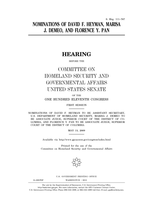 handle is hein.cbhear/cbhearings96599 and id is 1 raw text is: S. Hrg. 111-767
NOMINATIONS OF DAVID F. HEYMAN, MARISA
J. DEMEO, AND FLORENCE Y. PAN

HEARING
BEFORE THE
COMMITTEE ON
HOMELAND SECURITY AND
GOVERNMENTAL AFFAIRS
UNITED STATES SENATE
OF THE
ONE HUNDRED ELEVENTH CONGRESS
FIRST SESSION
NOMINATIONS OF DAVID F. HEYMAN TO BE ASSISTANT SECRETARY,
U.S. DEPARTMENT OF HOMELAND SECURITY, MARISA J. DEMEO TO
BE ASSOCIATE JUDGE, SUPERIOR COURT OF THE DISTRICT OF CO-
LUMBIA, AND FLORENCE Y. PAN TO BE ASSOCIATE JUDGE, SUPERIOR
COURT OF THE DISTRICT OF COLUMBIA
MAY 13, 2009

Available via http://www.gpoaccess.gov/congress/index.html
Printed for the use of the
Committee on Homeland Security and Governmental Affairs
U.S. GOVERNMENT PRINTING OFFICE

51-028PDF

WASHINGTON : 2011

For sale by the Superintendent of Documents, U.S. Government Printing Office,
http://bookstore.gpo.gov. For more information, contact the GPO Customer Contact Center,
U.S. Government Printing Office. Phone 202-512-1800, or 866-512-1800 (toll-free). E-mail, gpo@custhelp.com.


