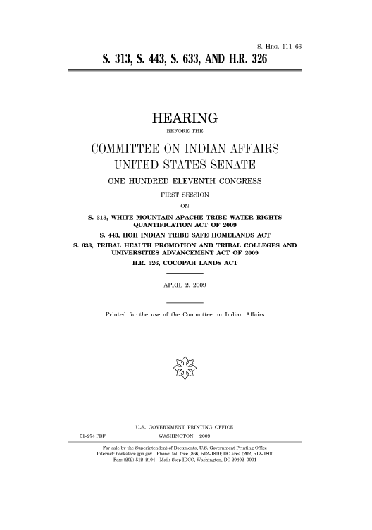 handle is hein.cbhear/cbhearings96612 and id is 1 raw text is: S. HRG. 111-66
S. 313, S. 443, S. 633, AND H.R. 326
HEARING
BEFORE THE
COMMITTEE ON INDIAN AFFAIRS
UNITED STATES SENATE
ONE HUNDRED ELEVENTH CONGRESS
FIRST SESSION
ON
S. 313, WHITE MOUNTAIN APACHE TRIBE WATER RIGHTS
QUANTIFICATION ACT OF 2009
S. 443, HOH INDIAN TRIBE SAFE HOMELANDS ACT
S. 633, TRIBAL HEALTH PROMOTION AND TRIBAL COLLEGES AND
UNIVERSITIES ADVANCEMENT ACT OF 2009
H.R. 326, COCOPAH LANDS ACT
APRIL 2, 2009
Printed for the use of the Committee on Indian Affairs
U.S. GOVERNMENT PRINTING OFFICE
51-274 PDF          WASHINGTON : 2009
For sale by the Superintendent of Documents, U.S. Government Printing Office
Internet: bookstore.gpo.gov Phone: toll free (866) 512-1800; DC area (202) 512-1800
Fax: (202) 512-2104 Mail: Stop IDCC, Washington, DC 20402-0001


