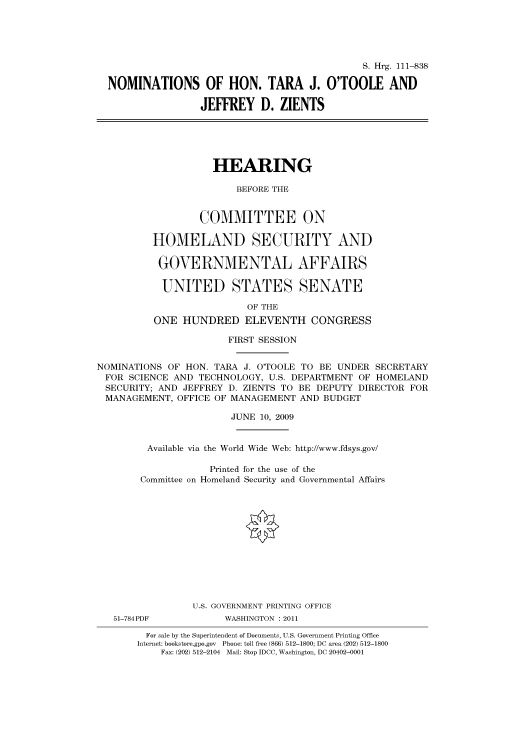 handle is hein.cbhear/cbhearings96644 and id is 1 raw text is: S. Hrg. 111-838
NOMINATIONS OF HON. TARA J. O'TOOLE AND
JEFFREY D. ZIENTS
HEARING
BEFORE THE
COMMITTEE ON
HOMELAND SECURITY AND
GOVERNMENTAL AFFAIRS
UNITED STATES SENATE
OF THE
ONE HUNDRED ELEVENTH CONGRESS
FIRST SESSION
NOMINATIONS OF HON. TARA J. O'TOOLE TO BE UNDER SECRETARY
FOR SCIENCE AND TECHNOLOGY, U.S. DEPARTMENT OF HOMELAND
SECURITY; AND JEFFREY D. ZIENTS TO BE DEPUTY DIRECTOR FOR
MANAGEMENT, OFFICE OF MANAGEMENT AND BUDGET
JUNE 10, 2009
Available via the World Wide Web: http://www.fdsys.gov/
Printed for the use of the
Committee on Homeland Security and Governmental Affairs
U.S. GOVERNMENT PRINTING OFFICE
51-784PDF           WASHINGTON : 2011
For sale by the Superintendent of Documents, U.S. Government Printing Office
Internet: bookstore.gpo.gov Phone: toll free (866) 512-1800; DC area (202) 512-1800
Fax: (202) 512-2104 Mail: Stop IDCC, Washington, DC 20402-0001


