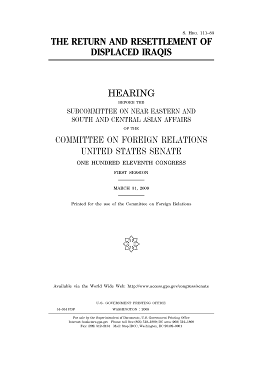 handle is hein.cbhear/cbhearings96658 and id is 1 raw text is: S. HRG. 111-83
THE RETURN AND RESETTLEMENT OF
DISPLACED IRAQIS
HEARING
BEFORE THE
SUBCOMMITTEE ON NEAR EASTERN AND
SOUTH AND CENTRAL ASIAN AFFAIRS
OF THE
COMMITTEE ON FOREIGN RELATIONS
UNITED STATES SENATE
ONE HUNDRED ELEVENTH CONGRESS
FIRST SESSION
MARCH 31, 2009
Printed for the use of the Committee on Foreign Relations
Available via the World Wide Web: http://www.access.gpo.gov/congress/senate
U.S. GOVERNMENT PRINTING OFFICE
51-951 PDF            WASHINGTON : 2009
For sale by the Superintendent of Documents, U.S. Government Printing Office
Internet: bookstore.gpo.gov Phone: toll free (866) 512-1800; DC area (202) 512-1800
Fax: (202) 512-2104 Mail: Stop IDCC, Washington, DC 20402-0001


