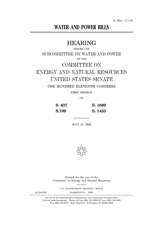 handle is hein.cbhear/cbhearings96675 and id is 1 raw text is: S. HRG. 111-91

WATER AND POWER BILLS
HEARING
BEFORE THE
SUBCOMMITTEE ON WATER AND POWER
OF THE
COMMITTEE ON
ENERGY AND NATURAL RESOURCES
UNITED STATES SENATE
ONE HUNDRED ELEVENTH CONGRESS
FIRST SESSION
ON

S. 637
S.789

1080
1453

JULY 23, 2009

Printed for the use of the
Committee on Energy and Natural Resources
U.S. GOVERNMENT PRINTING OFFICE
52-392 PDF                     WASHINGTON : 2009
For sale by the Superintendent of Documents, U.S. Government Printing Office
Internet: bookstore.gpo.gov Phone: toll free (866) 512-1800; DC area (202) 512-1800
Fax: (202) 512-2104 Mail: Stop IDCC, Washington, DC 20402-0001


