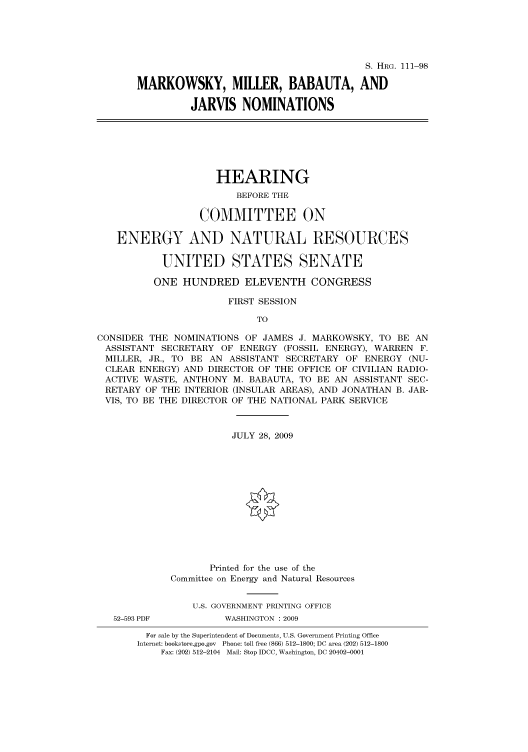 handle is hein.cbhear/cbhearings96681 and id is 1 raw text is: S. HRG. 111-98
MARKOWSKY, MILLER, BABAUTA, AND
JARVIS NOMINATIONS

HEARING
BEFORE THE
COMMITTEE ON
ENERGY AND NATURAL RESOURCES
UNITED STATES SENATE
ONE HUNDRED ELEVENTH CONGRESS
FIRST SESSION
TO
CONSIDER THE NOMINATIONS OF JAMES J. MARKOWSKY, TO BE AN
ASSISTANT SECRETARY OF ENERGY (FOSSIL ENERGY), WARREN F.
MILLER, JR., TO BE AN ASSISTANT SECRETARY OF ENERGY (NU-
CLEAR ENERGY) AND DIRECTOR OF THE OFFICE OF CIVILIAN RADIO-
ACTIVE WASTE, ANTHONY M. BABAUTA, TO BE AN ASSISTANT SEC-
RETARY OF THE INTERIOR (INSULAR AREAS), AND JONATHAN B. JAR-
VIS, TO BE THE DIRECTOR OF THE NATIONAL PARK SERVICE
JULY 28, 2009
Printed for the use of the
Committee on Energy and Natural Resources
U.S. GOVERNMENT PRINTING OFFICE
52-593 PDF         WASHINGTON : 2009
For sale by the Superintendent of Documents, U.S. Government Printing Office
Internet: bookstore.gpo.gov Phone: toll free (866) 512-1800; DC area (202) 512-1800
Fax: (202) 512-2104 Mail: Stop IDCC, Washington, DC 20402-0001


