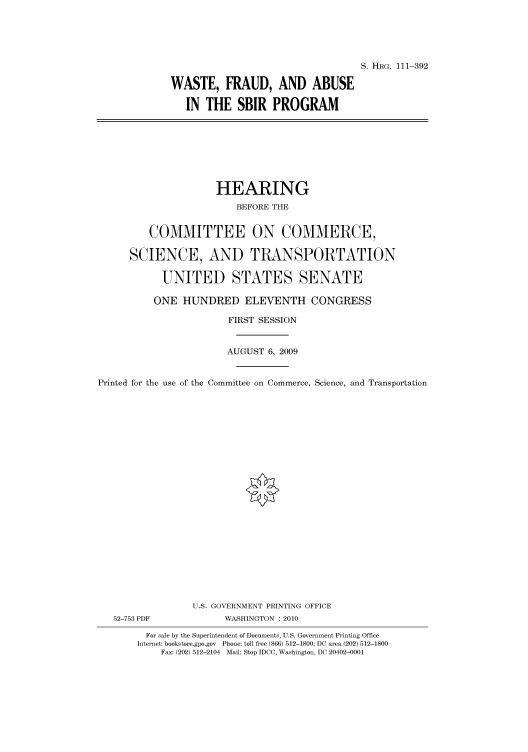 handle is hein.cbhear/cbhearings96703 and id is 1 raw text is: S. HRG. 111-392
WASTE, FRAUD, AND ABUSE
IN THE SBIR PROGRAM

HEARING
BEFORE THE
COMMITTEE ON COMMERCE,
SCIENCE, AND TRANSPORTATION
UNITED STATES SENATE
ONE HUNDRED ELEVENTH CONGRESS
FIRST SESSION
AUGUST 6, 2009
Printed for the use of the Committee on Commerce, Science, and Transportation
U.S. GOVERNMENT PRINTING OFFICE
52-753 PDF             WASHINGTON :2010
For sale by the Superintendent of Documents, U.S. Government Printing Office
Internet: bookstore.gpo.gov Phone: toll free (866) 512-1800; DC area (202) 512-1800
Fax: (202) 512-2104 Mail: Stop IDCC, Washington, DC 20402-0001


