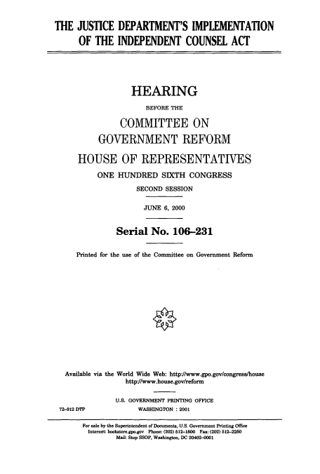 handle is hein.cbhear/cbhearings9671 and id is 1 raw text is: THE JUSTICE DEPARTMENT'S IMPLEMENTATION
OF THE INDEPENDENT COUNSEL ACT
HEARING
BEFORE THE
COMMITTEE ON
GOVERNMENT REFORM
HOUSE OF REPRESENTATIVES
ONE HUNDRED SIXTH CONGRESS
SECOND SESSION
JUNE 6, 2000
Serial No. 106-231
Printed for the use of the Committee on Government Reform
Available via the World Wide Web: http://www.gpo.gov/congress/house
http//www.house.gov/reform
U.S. GOVERNMENT PRINTING OFFICE
72-912 DTP       WASHINGTON : 2001

For sale by the Superintendent of Documents, U.S. Government Printing Office
Internet: bookstore.gpo.gov Phone: (202) 512-1800 Fax: (202) 512-2250
Mail: Stop SSOP, Washington, DC 20402-001


