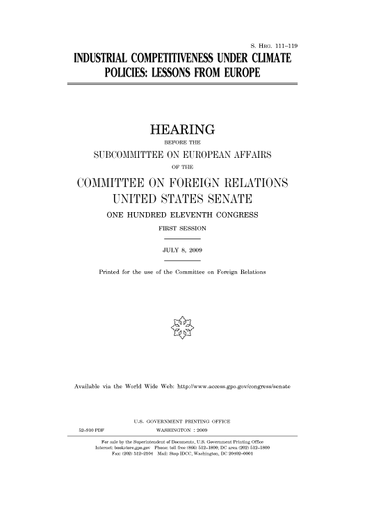 handle is hein.cbhear/cbhearings96714 and id is 1 raw text is: S. HRG. 111-119
INDUSTRIAL COMPETITIVENESS UNDER CLIMATE
POLICIES: LESSONS FROM EUROPE

HEARING
BEFORE THE
SUBCOMMITTEE ON EUROPEAN AFFAIRS
OF THE
COMMITTEE ON FOREIGN RELATIONS
UNITED STATES SENATE
ONE HUNDRED ELEVENTH CONGRESS
FIRST SESSION

JULY 8, 2009

Printed for the use of the Committee on Foreign Relations
Available via the World Wide Web: http://www.access.gpo.gov/congress/senate

U.S. GOVERNMENT PRINTING OFFICE
WASHINGTON : 2009

For sale by the Superintendent of Documents, U.S. Government Printing Office
Internet: bookstore.gpo.gov Phone: toll free (866) 512-1800; DC area (202) 512-1800
Fax: (202) 512-2104 Mail: Stop IDCC, Washington, DC 20402-0001

52-910 PDF


