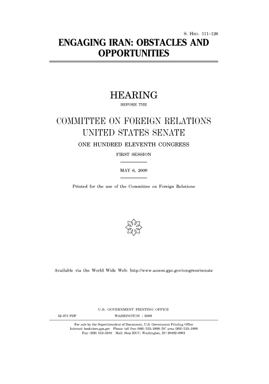 handle is hein.cbhear/cbhearings96719 and id is 1 raw text is: S. HRG. 111-126
ENGAGING IRAN: OBSTACLES AND
OPPORTUNITIES

HEARING
BEFORE THE
COMMITTEE ON FOREIGN RELATIONS
UNITED STATES SENATE
ONE HUNDRED ELEVENTH CONGRESS
FIRST SESSION

MAY 6, 2009

Printed for the use of the Committee on Foreign Relations
Available via the World Wide Web: http://www.access.gpo.gov/congress/senate
U.S. GOVERNMENT PRINTING OFFICE

WASHINGTON : 2009

For sale by the Superintendent of Documents, U.S. Government Printing Office
Internet: bookstore.gpo.gov Phone: toll free (866) 512-1800; DC area (202) 512-1800
Fax: (202) 512-2104 Mail: Stop IDCC, Washington, DC 20402-0001

52-971 PDF


