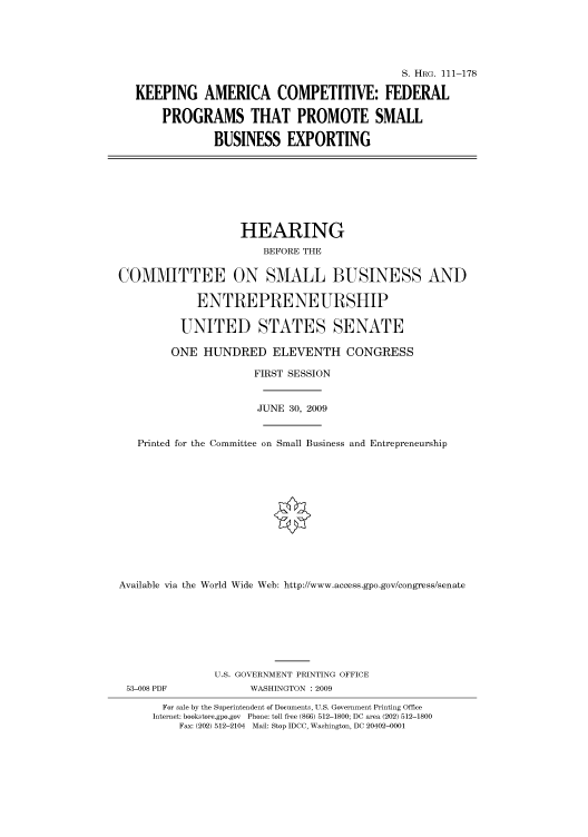 handle is hein.cbhear/cbhearings96724 and id is 1 raw text is: S. HRG. 111-178
KEEPING AMERICA COMPETITIVE: FEDERAL
PROGRAMS THAT PROMOTE SMALL
BUSINESS EXPORTING
HEARING
BEFORE THE
COMMITTEE ON SMALL BUSINESS AND
ENTREPRENEURSHIP
UNITED STATES SENATE
ONE HUNDRED ELEVENTH CONGRESS
FIRST SESSION
JUNE 30, 2009
Printed for the Committee on Small Business and Entrepreneurship
Available via the World Wide Web: http://www.access.gpo.gov/congress/senate
U.S. GOVERNMENT PRINTING OFFICE
53-008 PDF             WASHINGTON : 2009
For sale by the Superintendent of Documents, U.S. Government Printing Office
Internet: bookstore.gpo.gov Phone: toll free (866) 512-1800; DC area (202) 512-1800
Fax: (202) 512-2104 Mail: Stop IDCC, Washington, DC 20402-0001


